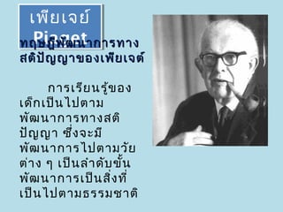 เพีย เจย์
 เพีย เจย์
 Piaget
  Piaget
ทฤษฎีพ ัฒ นาการทาง
สติป ญ ญาของเพีย เจต์
     ั

      การเรีย นรู้ข อง
เด็ก เป็น ไปตาม
พัฒ นาการทางสติ
ปัญ ญา ซึ่ง จะมี
พัฒ นาการไปตามวัย
ต่า ง ๆ เป็น ลำา ดับ ขั้น
พัฒ นาการเป็น สิง ที่
                    ่
เป็น ไปตามธรรมชาติ
 
