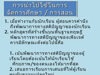 การนำา ไปใช้ใ นการ
    การนำา ไปใช้ใ นการ
 จัด การศึก ษา / การสอน
 จัด การศึก ษา / การสอน
1. เมื่อ ทำา งานกับ นัก เรีย น ผูส อนควรคำา นึง
                                 ้
   ถึง พัฒ นาการทางสติป ญ ญาของนัก เรีย น
                              ํ
2. หลัก สูต รที่ส ร้า งขึ้น บนพื้น ฐานทฤษฎี
   พัฒ นาการทางสติป ญ ญาของเพีย เจต์
                            ั
   ควรมีล ัก ษณะดัง ต่อ ไปนีค อ ้ ื

  1. เน้น พัฒ นาการทางสติป ญ ญาของผู้
                                ั
  เรีย นโดยต้อ งเน้น ให้น ัก เรีย นใช้
   ศัก ยภาพ/ของตนเองให้ม ากที่ส ด      ุ
  2. เสนอการเรีย นการเสนอที่ใ ห้ผ เ รีย นู้
 