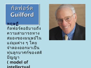 กิล ฟอร์ด
  กิล ฟอร์ด
  Guilford
  Guilford
ทฤษฏี
กิล ฟอร์ด อธิบ ายถึง
ความสามารถทาง
สมองของมนุษ ย์ใ น
แง่ม ม ต่า ง ๆ โดย
      ุ
จำา ลองออกมาเป็น
หุ่น ลูก บาศก์ข องสติ
ปัญ ญา
( model of
 