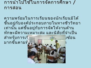 การนำา ไปใช้ใ นการจัด การศึก ษา /
การสอน

ความพร้อ มในการเรีย นของนัก เรีย นมิไ ด้
ขึ้น อยูก ับ องค์ป ระกอบภายในทางชีว วิท ยา
         ่
เท่า นัน แต่ข ึ้น อยู่ก ับ การจัด ให้ง านด้า น
       ้
ทัก ษะมีค วามเหมาะสม และนิส ย ที่จ ำา เป็น
                                     ั
สำา หรับ การเรีย นทัก ษะใหม่ ๆ ที่ซ ับ ซ้อ น
มากขึ้น ตามที่เ ราต้อ งการจะพัฒ นา
 