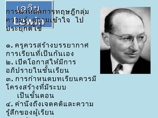 เลวิน
   เลวิน
การนำา หลัก การทฤษฎีก ลุ่ม
ความรู้ ความเข้า ใจ ไป
  Lewin
  Lewin
ประยุก ต์ใ ช้

๑. ครูค วรสร้า งบรรยากาศ
การเรีย นที่เ ป็น กัน เอง
๒. เปิด โอกาสให้ม ีก าร
อภิป รายในชัน เรีย น
                   ้
๓. การกำา หนดบทเรีย นควรมี
โครงสร้า งที่ม ร ะบบ ี
       เป็น ขั้น ตอน
๔. คำา นึง ถึง เจตคติแ ละความ
รู้ส ก ของผูเ รีย น
     ึ          ้
 