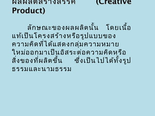 ผลผลิต สร้า งสรรค์             (Creative
Product)

      ลัก ษณะของผลผลิต นัน โดยเนือ
                              ้             ้
แท้เ ป็น โครงสร้า งหรือ รูป แบบของ
ความคิด ที่ไ ด้แ สดงกลุ่ม ความหมาย
ใหม่อ อกมาเป็น อิส ระต่อ ความคิด หรือ
สิง ของที่ผ ลิต ขึ้น
  ่                  ซึ่ง เป็น ไปได้ท ั้ง รูป
ธรรมและนามธรรม
 
