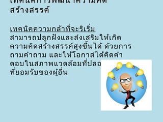 เทคนิค การพัฒ นาความคิด
สร้า งสรรค์

เทคนิค ความกล้า ที่จ ะริเ ริ่ม
สามารถปลูก ฝัง และส่ง เสริม ให้เ กิด
ความคิด สร้า งสรรค์ส ง ขึน ได้ ด้ว ยการ
                      ู ้
ถามคำา ถาม และให้โ อกาสได้ค ด คำา
                                ิ
ตอบในสภาพแวดล้อ มที่ป ลอดภัย เป็น
ที่ย อมรับ ของผูอ ื่น
                ้
 