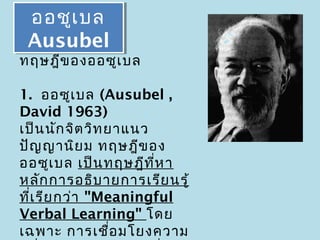 ออชูเเบล
 ออชู บล
 Ausubel
 Ausubel
ทฤษฎีข องออซูเ บล

1. ออซูเ บล (Ausubel ,
David 1963)
เป็น นัก จิต วิท ยาแนว
ปัญ ญานิย ม ทฤษฎีข อง
ออซูเ บล เป็น ทฤษฎีท ี่ห า
หลัก การอธิบ ายการเรีย นรู้
ที่เ รีย กว่า "Meaningful
Verbal Learning" โดย
เฉพาะ การเชือ มโยงความ
                  ่
 