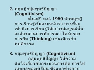 2. ทฤษฎีก ลุ่ม พุท ธิป ญ ญา
                          ั
   (Cognitivism)
            ตั้ง แต่ป ี ค.ศ. 1960 นัก ทฤษฎี
   การเรีย นรู้เ ริ่ม ตระหนัก ว่า การที่จ ะ
   เข้า ถึง การเรีย นรู้ไ ด้อ ย่า งสมบูร ณ์น ั้น
   จะต้อ งผ่า นการพิจ ารณา ไตร่ต รอง
   การคิด (Thinking) เช่น เดีย วกับ
   พฤติก รรม

3. กลุ่ม พุท ธิป ญ ญา (Cognitivism)
                 ั
            กลุ่ม พุท ธิป ญ ญา ให้ค วาม
                          ั
   สนใจเกี่ย วกับ กระบวนการคิด การให้
   เหตุผ ลของผู้เ รีย น ซึ่ง แตกต่า งจาก
 