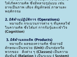 หมายถึง วัต ถุห รือ ข้อ มูล ที่ใ ช้เ ป็น สือ ก่อ
                                             ่
ให้เ กิด ความคิด ซึ่ง มีห ลายรูป แบบ เช่น
อาจเป็น ภาพ เสีย ง สัญ ลัก ษณ์ ภาษาและ
พฤติก รรม

2. มิต ิด ้า นปฏิบ ต ิก าร (Operations)
                   ั
   หมายถึง กระบวนการต่า ง ๆ ที่บ ค คลใช้
                                      ุ
ในความคิด ซึ่ง ได้แ ก่ การรับ รู้แ ละเข้า ใจ
(Cognition)

3. มิต ด ้า นผลผลิต (Products)
        ิ
    หมายถึง ผลของความคิด ซึง อาจมี
                                 ่
ลัก ษณะเป็น หน่ว ย (Unit) เป็น กลุ่ม หรือ
พวกของ สิง ต่า ง ๆ (Classes) เป็น ความ
               ่
สัม พัน ธ์ (Relation ) เป็น ระบบ ( System)
 