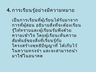 4. การเรีย นรู้อ ย่า งมีค วามหมาย

  เป็น การเรีย นที่ผ เ รีย นได้ร ับ มาจาก
                       ู้
  การที่ผ ส อน อธิบ ายสิง ที่จ ะต้อ งเรีย น
            ู้                ่
  รู้ใ ห้ท ราบและผูเ รีย นรับ ฟัง ด้ว ย
                     ้
  ความเข้า ใจ โดยผูเ รีย นเห็น ความ
                            ้
  สัม พัน ธ์ข องสิง ที่เ รีย นรู้ก ับ
                  ่
  โครงสร้า งพุท ธิป ญ ญาที่ ได้เ ก็บ ไว้
                          ั
  ในความทรงจำา และจะสามารถนำา
  มาใช้ใ นอนาคต
 