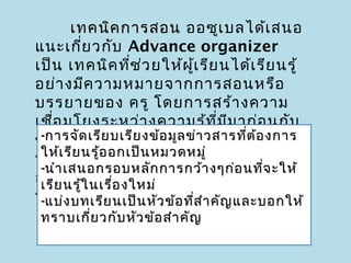 เทคนิค การสอน ออซูเ บลได้เ สนอ
แนะเกี่ย วกับ Advance organizer
เป็น เทคนิค ที่ช ว ยให้ผ เ รีย นได้เ รีย นรู้
                      ่      ู้
อย่า งมีค วามหมายจากการสอนหรือ
บรรยายของ ครู โดยการสร้า งความ
เชือ มโยงระหว่า งความรู้ท ี่ม ม าก่อ นกับ
    ่                                   ี
ข้การจัใหม่ บเรีย งข้อ มูล ข่ดวสารทีต ้อ งการ
 - อ มูล ด เรีย หรือ ความคิ า รวบยอดใหม่  ่
 ให้เ รีย นรู้อ อกเป็น หมวดหมู่
ที่จ ะต้อ งเรีย น จะช่ว ยให้ผ เ รีย นเกิด
                                     ู้
 -นำา เสนอกรอบหลัก การกว้า งๆก่อ นทีจ ะให้  ่
การเรีย นเรื้อ ย่า งมีค วามหมายที่ไ ม่ต อ ง
 เรีย นรู้ใ นรู ่อ งใหม่                      ้
ท่แบ่ง บทเรียก การทั่ว ไปที่นคัญ และบอกให้
 - อ งจำา หลั นเป็น หัว ข้อ ทีส ำา ำา มาใช้ คือ
                                ่
ทราบเกี่ย วกับ หัว ข้อ สำา คัญ
 