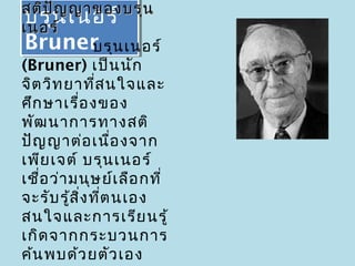 สติป ญ ญาของบรุน
      ั
บรุน เนอร์
 บรุน เนอร์
เนอร์
Bruner น เนอร์
 Bruner       บรุ
(Bruner) เป็น นัก
จิต วิท ยาที่ส นใจและ
ศึก ษาเรื่อ งของ
พัฒ นาการทางสติ
ปัญ ญาต่อ เนือ งจาก
                 ่
เพีย เจต์ บรุน เนอร์
เชือ ว่า มนุษ ย์เ ลือ กที่
   ่
จะรับ รู้ส ง ที่ต นเอง
           ิ่
สนใจและการเรีย นรู้
เกิด จากกระบวนการ
ค้น พบด้ว ยตัว เอง
 