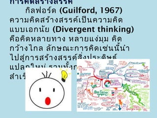 การคิด สร้า งสรรค์
        กิล ฟอร์ด (Guilford, 1967)
ความคิด สร้า งสรรค์เ ป็น ความคิด
แบบเอกนัย (Divergent thinking)
คือ คิด หลายทาง หลายแง่ม ม คิดุ
กว้า งไกล ลัก ษณะการคิด เช่น นี้น ำา
ไปสูก ารสร้า งสรรค์ส ิ่ง ประดิษ ฐ์
      ่
แปลกใหม่ รวมทั้ง การแก้ป ัญ หาได้
สำา เร็จ
 