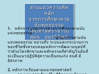 สามแนวความคิด
              สามแนวความคิด
                     หลัก
                     หลัก
            จากการศึก ษาตาม
             จากการศึก ษาตาม
                นัย พุท ธธรรม
                นัย พุท ธธรรม
1.  หลัก การบูร ณาการทางการศึก ษาตามนัย
             โดยศาสตราจารย์
             โดยศาสตราจารย์
แห่ง พุท ธธรรม
                    บูวัฒ น์
             สุม น   อมรวิว ณาการตามนัย
              สุม น   อมรวิร ัฒ น์
แห่ง พุท ธธรรม หมายถึง ระบบและกระบวนการ
ของชีว ิต ซึง ครอบคลุม หลัก การพัฒ นามนุษ ย์ท ี่
            ่
ว่า ด้ว ยไตรสิก ขาและหลัก ธรรมทีส ำา คัญ ในอัน ที่
                                    ่
จะเป็น แนวปฏิบ ัต ิส ู่ค วามเป็น คนเก่ง คนดี มี
อิส รภาพ

2. หลัก การเรีย นตามแนวพุท ธศาสตร์
 