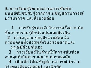 3. การเรีย นรู้โ ดยกระบวนการซึม ซับ
มนุษ ย์ซ ึม ซับ รับ รู้จ ากการเผชิญ สถานการณ์
บรรยากาศ และสิง แวดล้อ ม่

   1  การรับ รู้ข องเด็ก ในบางครั้ง อาจเกิด
ขึ้น จากความรู้ส ก ชัว แล่น และผิว เผิน
                    ึ ่
 2  ความหมายของสิง แวดล้อ มนัน
                           ่         ้
ครอบคลุม ทั้ง สรรพสิง ในธรรมชาติแ ละ
                         ่
     มนุษ ย์ด ้ว ยกัน เอง
  3  การเรีย นรู้ใ นส่ว นนีม ค วามซับ ซ้อ น
                             ้ ี
จากจุด ที่เ กิด ความสนใจ ความสงสัย
  4  เมื่อ เด็ก ได้เ ผชิญ สถานการณ์ (ความ
จริง ของสิง แวดล้อ ม) และฝึก คิด
            ่
 