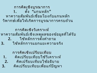 การคิด เชิง บูร ณาการ
        1.    ตั้ง “แกนหลัก ”
   หาความสัม พัน ธ์เ ชื่อ มโยงกับ แกนหลัก
  วิพ ากษ์เ พื่อ ให้เ กิด การบูร ณาการครบถ้ว น

         การคิด เชิง วิเ คราะห์
 หาความสัม พัน ธ์เ ชิง เหตุผ ลของข้อ มูล ทีไ ด้ร ับ
                                           ่
     2.    ใช้ห ลัก การตั้ง คำา ถาม
 3.    ใช้ห ลัก การแยกแยะความจริง

      การคิด เชิง เปรีย บเทีย บ
 1.    คิด เปรีย บเทีย บใช้ว ิเ คราะห์
  2.    คิด เปรีย บเทีย บใช้อ ธิบ าย
 3.    คิด เปรีย บเทีย บเพือ แก้ป ัญ หา
                           ่
 