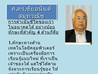ศ ..ดร ..ชัย อนัน ต์
  ศ ดร ชัย อนัน ต์
      สมุท วณิช
       สมุท วณิช
การดำา เนิน ชีว ิต ของเรา
ในอนาคตได้ อย่า งน้อ ย
ทัก ษะที่ส ำา คัญ 4 ด้า นก็ค อ
                             ื

1.ทัก ษะทางด้า น
เทคโนโลยีค อมพิว เตอร์ 
เพราะเป็น เครื่อ งมือ การ
เรีย นรู้แ บบใหม่ ที่เ ราเป็น
เจ้า ของได้ แต่ใ ช้ไ ด้ต าม
จัง หวะการเรีย นรู้ข อง ให้
 
