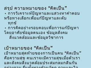 สรุป ความหมายของ “คิด เป็น ”
• การวิเ คราะห์ป ญ หาและแสวงหาคำา ตอบ
                  ั
หรือ ทางเลือ กเพื่อ แก้ป ญ หาและดับ
                         ั
  ทุก ข์
• การคิด อย่า งรอบคอบเพื่อ การแก้ป ัญ หา
โดยอาศัย ข้อ มูล ตนเอง ข้อ มูล สัง คม
  สิ่ง แวดล้อ มและข้อ มูล วิช าการ

เป้า หมายของ “คิด เป็น ”
เป้า หมายสุด ท้า ยของการเป็น คน “คิด เป็น ”
คือ ความสุข คนเราจะมีค วามสุข เมื่อ ตัว เรา
และสัง คมสิง แวดล้อ มประสมกลมกลืน กัน
           ่
 