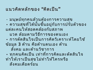 แนวคิด หลัก ของ “คิด เป็น ”

• มนุษ ย์ท ุก คนล้ว นต้อ งการความสุข
• ความสุข ที่ไ ด้น ั้น ขึ้น อยู่ก ับ การปรับ ตัว ของ
แต่ล ะคนให้ส อดคล้อ งกับ สภาพ
  แวด ล้อ มตามวิธ ีก ารของตนเอง
• การตัด สิน ใจเป็น การคิด วิเ คราะห์โ ดยใช้
ข้อ มูล 3 ด้า น คือ ด้า นตนเอง ด้า น
    สัง คม และด้า นวิช าการ
• ทุก คนคิด เป็น เท่า ที่ก ารคิด และตัด สิน ใจ
ทำา ให้เ ราเป็น สุข ไม่ท ำา ให้ใ ครหรือ
  สัง คมเดือ ดร้อ น
 