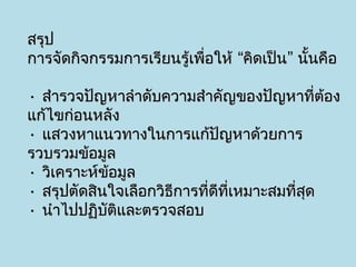 สรุป
การจัดกิจกรรมการเรียนรู้เพื่อให้ “คิดเป็น” นั้นคือ

• สำารวจปัญหาลำาดับความสำาคัญของปัญหาที่ต้อง
แก้ไขก่อนหลัง
• แสวงหาแนวทางในการแก้ปัญหาด้วยการ
รวบรวมข้อมูล
• วิเคราะห์ข้อมูล
• สรุปตัดสินใจเลือกวิธีการที่ดีที่เหมาะสมที่สุด
• นำาไปปฏิบัติและตรวจสอบ
 