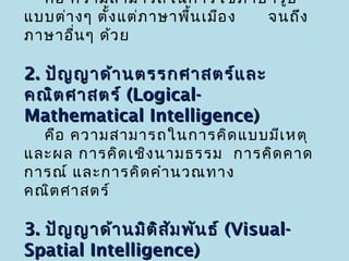คือ ความสามารถในการใช้ภ าษารูป
แบบต่า งๆ ตั้ง แต่ภ าษาพื้น เมือ ง จนถึง
ภาษาอื่น ๆ ด้ว ย

2. ปัญ ญาด้า นตรรกศาสตร์แ ละ
คณิต ศาสตร์ (Logical-
Mathematical Intelligence)
  คือ ความสามารถในการคิด แบบมีเ หตุ
และผล การคิด เชิง นามธรรม การคิด คาด
การณ์ และการคิด คำา นวณทาง
คณิต ศาสตร์

3. ปัญ ญาด้า นมิต ิส ม พัน ธ์ (Visual-
                     ั
Spatial Intelligence)
 