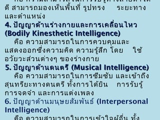 คือ ความสามารถในการรับ รู้ท างสายตาได้
ดี สามารถมองเห็น พื้น ที่ รูป ทรง    ระยะทาง
และตำา แหน่ง
4. ปัญ ญาด้า นร่า งกายและการเคลื่อ นไหว
(Bodily Kinesthetic Intelligence)
    คือ ความสามารถในการควบคุม และ
แสดงออกซึ่ง ความคิด ความรู้ส ก โดย ใช้
                                 ึ
อวัย วะส่ว นต่า งๆ ของร่า งกาย
5. ปัญ ญาด้า นดนตรี (Musical Intelligence)
    คือ ความสามารถในการซึม ซับ และเข้า ถึง
สุน ทรีย ะทางดนตรี ทั้ง การได้ย ิน การรับ รู้
การจดจำา และการแต่ง เพลง
6. ปัญ ญาด้า นมนุษ ยสัม พัน ธ์ (Interpersonal
Intelligence)
 