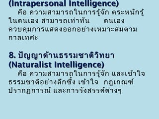 (Intrapersonal Intelligence)
  คือ ความสามารถในการรู้จ ัก ตระหนัก รู้
ในตนเอง สามารถเท่า ทัน   ตนเอง
ควบคุม การแสดงออกอย่า งเหมาะสมตาม
กาลเทศะ

8. ปัญ ญาด้า นธรรมชาติว ิท ยา
(Naturalist Intelligence)
  คือ ความสามารถในการรู้จ ัก และเข้า ใจ
ธรรมชาติอ ย่า งลึก ซึ้ง เข้า ใจ กฎเกณฑ์
ปรากฏการณ์ และการรัง สรรค์ต ่า งๆ
 