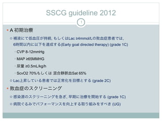 SSCG guideline 2012
                                    1

 A 初期治療
    補液にて低血圧が持続, もしくはLac ≥4mmol/Lの敗血症患者では,
     6時間以内に以下を達成する(Early goal directed therapy) (grade 1C)
      CVP   8-12mmHg 
      MAP   ≥65MMHG 
      尿量    ≥0.5mL/kg/h
      ScvO2   70%もしくは 混合静脈血Sat 65%
    Lac上昇している患者では正常化を目標とする (grade 2C)

 敗血症のスクリーニング
    感染源のスクリーニングを急ぎ, 早期に治療を開始する (grade 1C)
    病院ぐるみでパフォーマンスを向上する取り組みをすべき (UG)
 