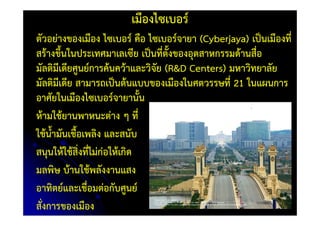 เมืองไซเบอร์
ตัวอย่างของเมือง ไซเบอร์ คือ ไซเบอร์จายา (Cyberjaya) เป็นเมืองที่
สร้างขึ้นในประเทศมาเลเซีย เป็นที่ตั้งของอุตสาหกรรมด้านสื่อ
มัลติมีเดียศูนย์การค้นคว้าและวิจัย (R&D Centers) มหาวิทยาลัย
มัลติมีเดีย สามารถเป็นต้นแบบของเมืองในศตวรรษที่ 21 ในแผนการ
อาศัยในเมืองไซเบอร์จายานั้น
ห้ามใช้ยานพาหนะต่าง ๆ ที่
ใช้น้ํามันเชื้อเพลิง และสนับ
สนุนให้ใช้สิ่งที่ไม่ก่อให้เกิด
มลพิษ บ้านใช้พลังงานแสง
อาทิตย์และเชื่อมต่อกับศูนย์
สั่งการของเมือง
 