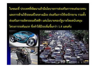 ในขณะที่ ประเทศที่พัฒนาแล้วมีนโยบายการส่งเสริมการขนส่งมวลชน
และการห้ามใช้รถยนต์ใจกลางเมือง ส่งเสริมการใช้รถจักรยาน รวมทั้ง
ส่งเสริมการผลิตรถยนต์ไฟฟ้า แต่นโยบายของรัฐบาลไทยสนับสนุน
โครงการรถคันแรก ซึ่งทําให้มีรถเพิ่มขึ้นกว่า 1.4 แสนคัน
 
