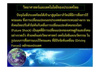 วิทยาศาสตร์และเทคโนโลยีของประเทศไทย
    ปัจจุบนที่ประเทศไทยได้เข้ามาสู่ยคโลกาภิวัตน์ที่มีการสื่อสารไร้
          ั                         ุ
พรมแดน ซึ่งการเปลี่ยนแปลงนอกประเทศส่งผลกระทบอย่างมาก จน
สังคมไทยปรับตัวไม่ทันกับคลื่นการเปลี่ยนแปลงสังคมของโลก
(Future Shock) เป็นยุคที่มีการเปลี่ยนแปลงของเศรษฐกิจและสังคม
อย่างรวดเร็ว ด้วยพลังแห่งวิทยาศาสตร์ เทคโนโลยีและนวัตกรรม ใน
รูปแบบการสื่อสารแบบไร้พรมแดน ที่มีปจจัยขับเคลื่อน (Driving
                                      ั
Forces) หลักของประเทศ
 