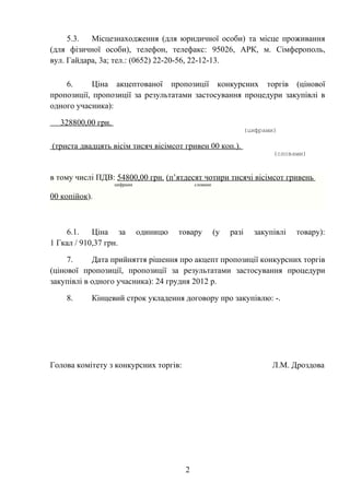 5.3.  Місцезнаходження (для юридичної особи) та місце проживання
(для фізичної особи), телефон, телефакс: 95026, АРК, м. Сімферополь,
вул. Гайдара, 3а; тел.: (0652) 22-20-56, 22-12-13.

    6.      Ціна акцептованої пропозиції конкурсних торгів (цінової
пропозиції, пропозиції за результатами застосування процедури закупівлі в
одного учасника):

  328800,00 грн.
                                                                  (цифрами)

(триста двадцять вісім тисяч вісімсот гривен 00 коп.).
                                                                          (словами)


в тому числі ПДВ: 54800,00 грн. (п’ятдесят чотири тисячі вісімсот гривень
                   цифрами                  словами

00 копійок).



    6.1.    Ціна за          одиницю   товару         (у   разі     закупівлі   товару):
1 Гкал / 910,37 грн.

     7.     Дата прийняття рішення про акцепт пропозиції конкурсних торгів
(цінової пропозиції, пропозиції за результатами застосування процедури
закупівлі в одного учасника): 24 грудня 2012 р.

    8.     Кінцевий строк укладення договору про закупівлю: -.




Голова комітету з конкурсних торгів:                                     Л.М. Дроздова




                                        2
 