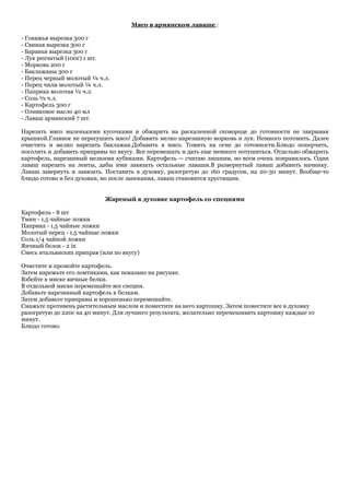 Мясо в армянском лаваше :

- Говяжья вырезка 300 г
- Свиная вырезка 300 г
- Баранья вырезка 300 г
- Лук репчатый (100г) 1 шт.
- Морковь 200 г
- Баклажаны 300 г
- Перец черный молотый ¼ ч.л.
- Перец чили молотый ¼ ч.л.
- Паприка молотая ½ ч.л.
- Соль ½ ч.л.
- Картофель 300 г
- Оливковое масло 40 мл
- Лаваш армянский 7 шт.

Нарезать мясо маленькими кусочками и обжарить на раскаленной сковороде до готовности не закрывая
крышкой.Главное не пересушить мясо! Добавить мелко нарезанную морковь и лук. Немного потомить. Далее
очистить и мелко нарезать баклажан.Добавить в мясо. Томить на огне до готовности.Блюдо поперчить,
посолить и добавить приправы по вкусу. Все перемешать и дать еще немного потушиться. Отдельно обжарить
картофель, нарезанный мелкими кубиками. Картофель — считаю лишним, но всем очень понравилось. Один
лаваш нарезать на ленты, дабы ими завязать остальные лаваши.В развернутый лаваш добавить начинку.
Лаваш завернуть и завязать. Поставить в духовку, разогретую до 160 градусов, на 20-30 минут. Вообще-то
блюдо готово и без духовки, но после запекания, лаваш становится хрустящим.


                            Жареный в духовке картофель со специями

Картофель - 8 шт
Тмин - 1,5 чайные ложки
Паприка - 1,5 чайные ложки
Молотый перец - 1,5 чайные ложки
Соль 1/4 чайной ложки
Яичный белок - 2 in
Смесь итальянских приправ (или по вкусу)

Очистите и промойте картофель.
Затем нарежьте его ломтиками, как показано на рисунке.
Взбейте в миске яичные белки.
В отдельной миске перемешайте все специи.
Добавьте нарезанный картофель к белкам.
Затем добавьте приправы и хорошенько перемешайте.
Смажьте противень растительным маслом и поместите на него картошку. Затем поместите все в духовку
разогретую до 220с на 40 минут. Для лучшего результата, желательно перемешивать картошку каждые 10
минут.
Блюдо готово.
 