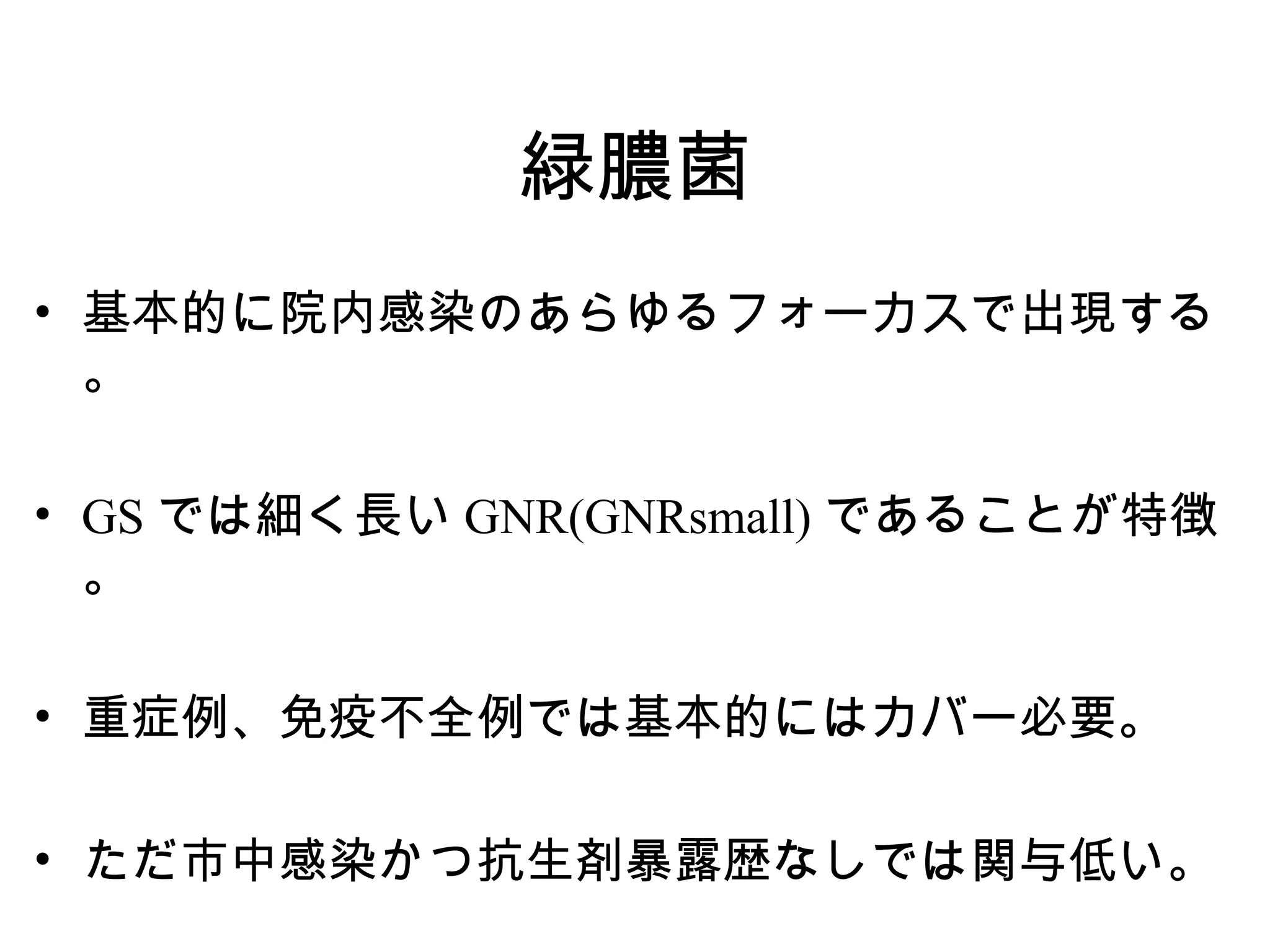 緑膿菌
• 基本的に院内感染のあらゆるフォーカスで出現する
  。

• GS では細く長い GNR(GNRsmall) であることが特徴
  。

• 重症例、免疫不全例では基本的にはカバー必要。

• ただ市中感染かつ抗生剤暴露歴なしでは関与低い。
 