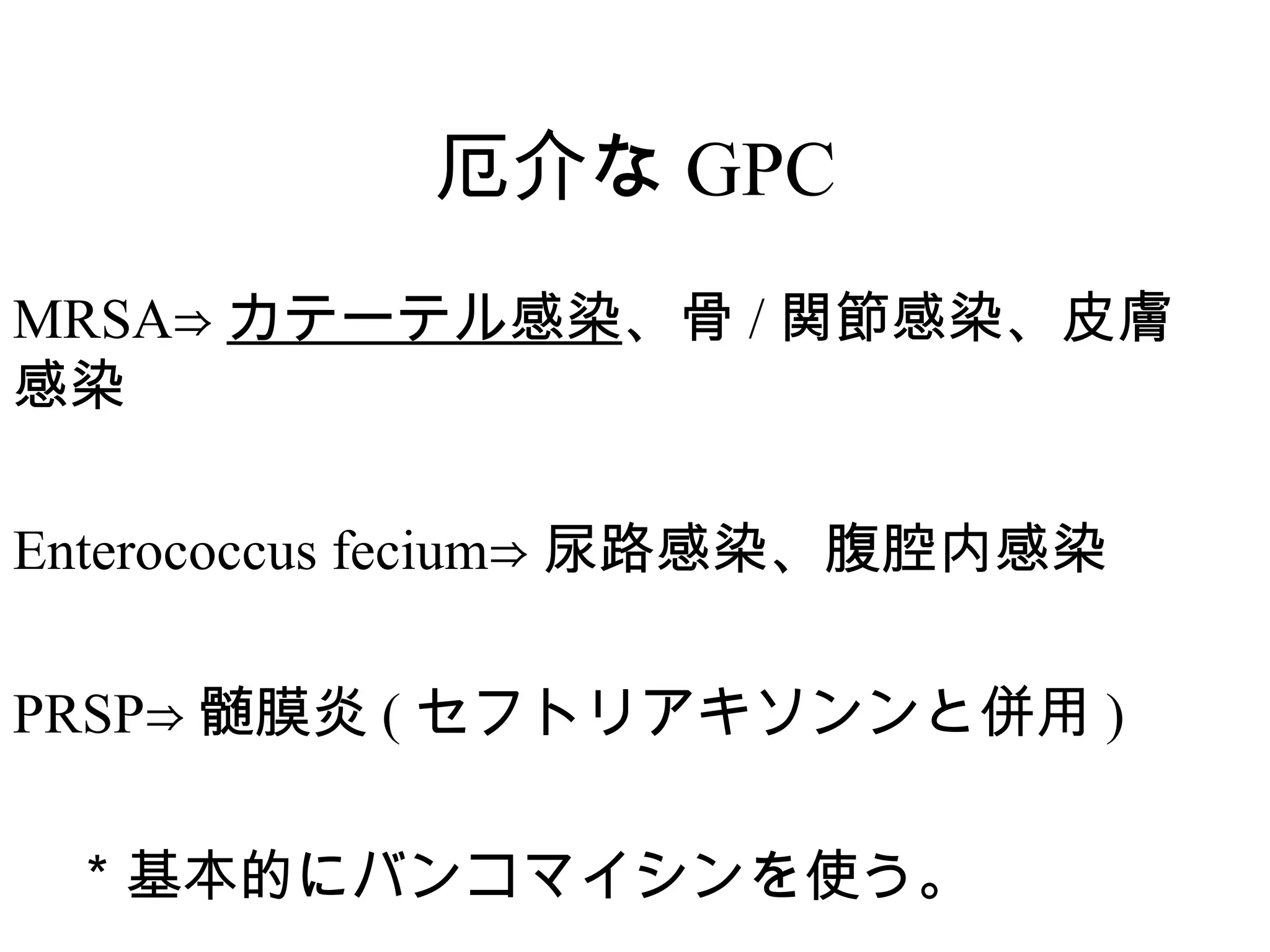 厄介な GPC
MRSA⇒ カテーテル感染、骨 / 関節感染、皮膚
感染

Enterococcus fecium⇒ 尿路感染、腹腔内感染

PRSP⇒ 髄膜炎 ( セフトリアキソンンと併用 )

　＊基本的にバンコマイシンを使う。
 