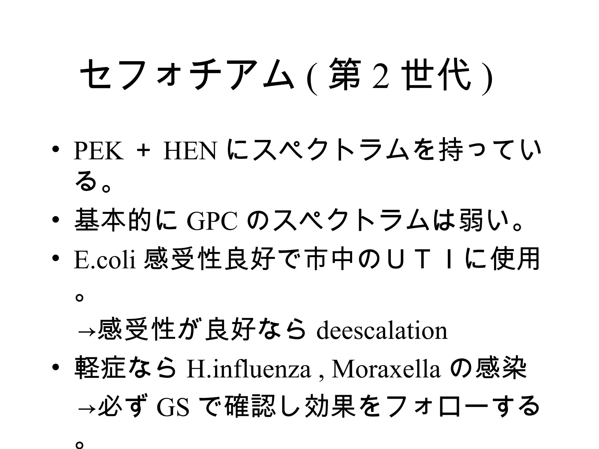 セフォチアム ( 第 2 世代 )
• PEK ＋ HEN にスペクトラムを持ってい
  る。
• 基本的に GPC のスペクトラムは弱い。
• E.coli 感受性良好で市中のＵＴＩに使用
  。
　→感受性が良好なら deescalation
• 軽症なら H.influenza , Moraxella の感染
　→必ず GS で確認し効果をフォローする
  。
 