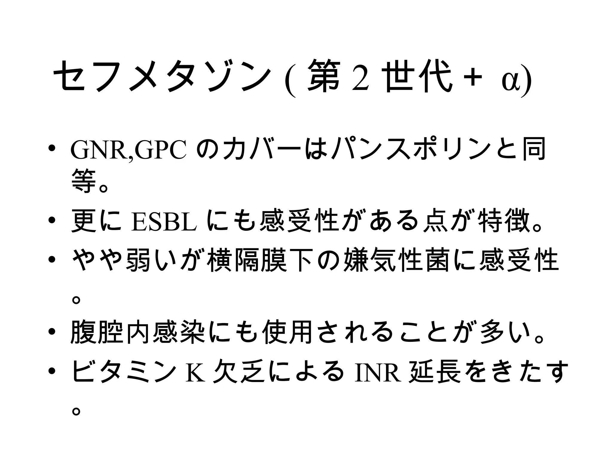 セフメタゾン ( 第 2 世代＋ α)
• GNR,GPC のカバーはパンスポリンと同
  等。
• 更に ESBL にも感受性がある点が特徴。
• やや弱いが横隔膜下の嫌気性菌に感受性
  。
• 腹腔内感染にも使用されることが多い。
• ビタミン K 欠乏による INR 延長をきたす
  。
 