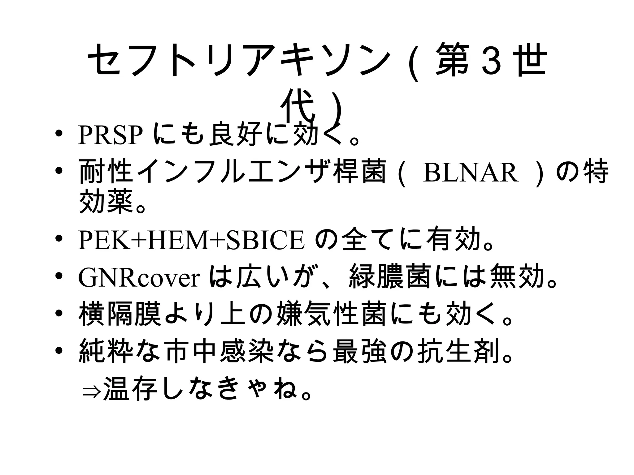 セフトリアキソン（第３世
      代）
• PRSP にも良好に効く。
• 耐性インフルエンザ桿菌（ BLNAR ）の特
  効薬。
• PEK+HEM+SBICE の全てに有効。
• GNRcover は広いが、緑膿菌には無効。
• 横隔膜より上の嫌気性菌にも効く。
• 純粋な市中感染なら最強の抗生剤。
　⇒温存しなきゃね。
 