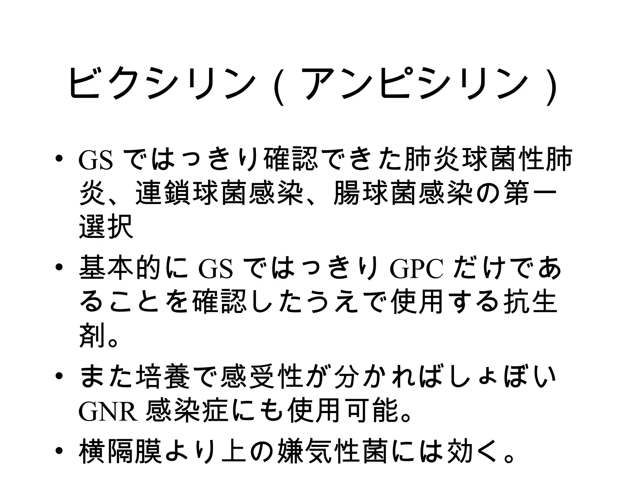ビクシリン（アンピシリン）
• GS ではっきり確認できた肺炎球菌性肺
  炎、連鎖球菌感染、腸球菌感染の第一
  選択
• 基本的に GS ではっきり GPC だけであ
  ることを確認したうえで使用する抗生
  剤。
• また培養で感受性が分かればしょぼい
  GNR 感染症にも使用可能。
• 横隔膜より上の嫌気性菌には効く。
 