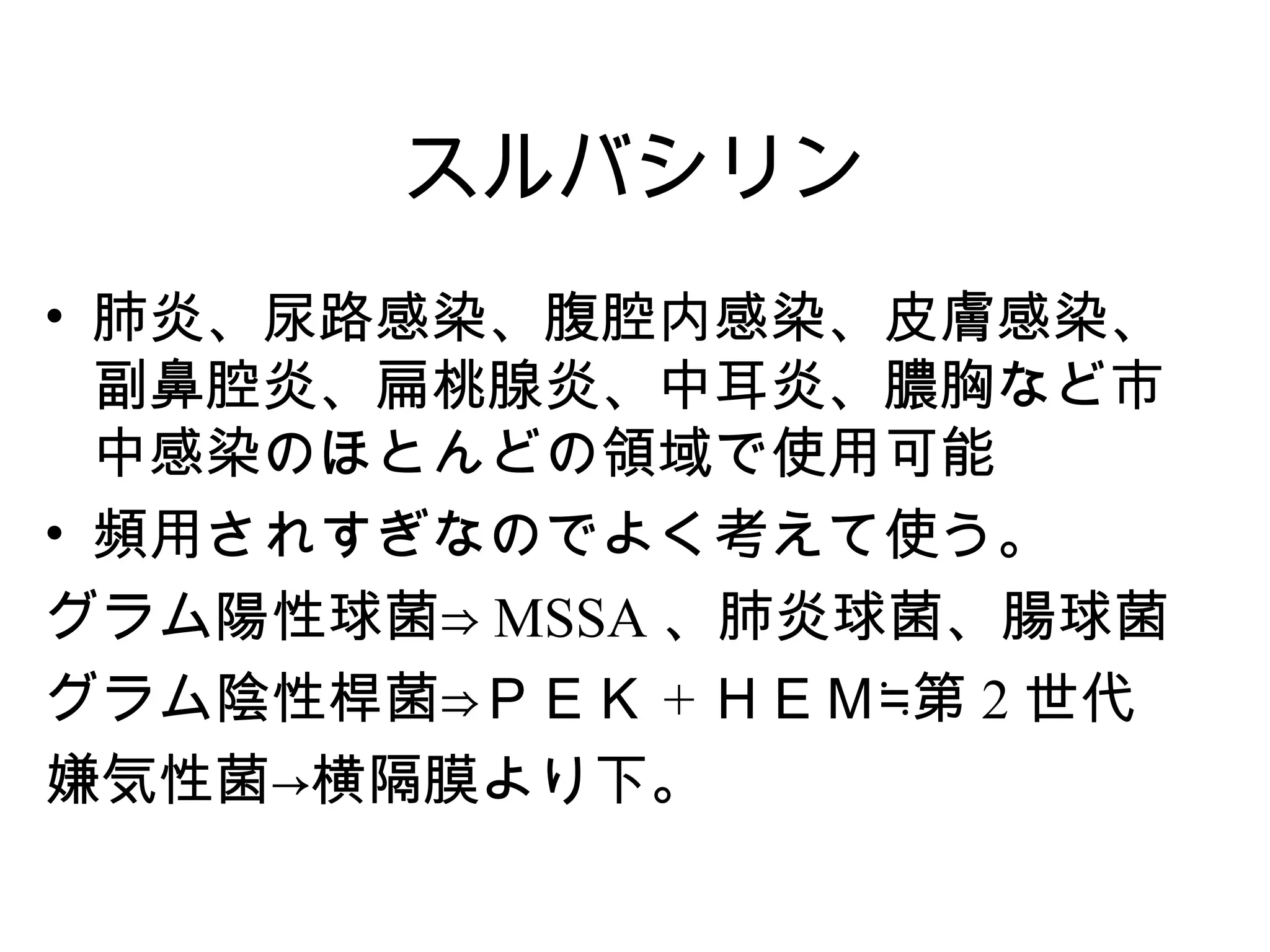 スルバシリン
• 肺炎、尿路感染、腹腔内感染、皮膚感染、
  副鼻腔炎、扁桃腺炎、中耳炎、膿胸など市
  中感染のほとんどの領域で使用可能
• 頻用されすぎなのでよく考えて使う。
グラム陽性球菌⇒ MSSA 、肺炎球菌、腸球菌
グラム陰性桿菌⇒ＰＥＫ + ＨＥＭ≒第 2 世代
嫌気性菌→横隔膜より下。
 