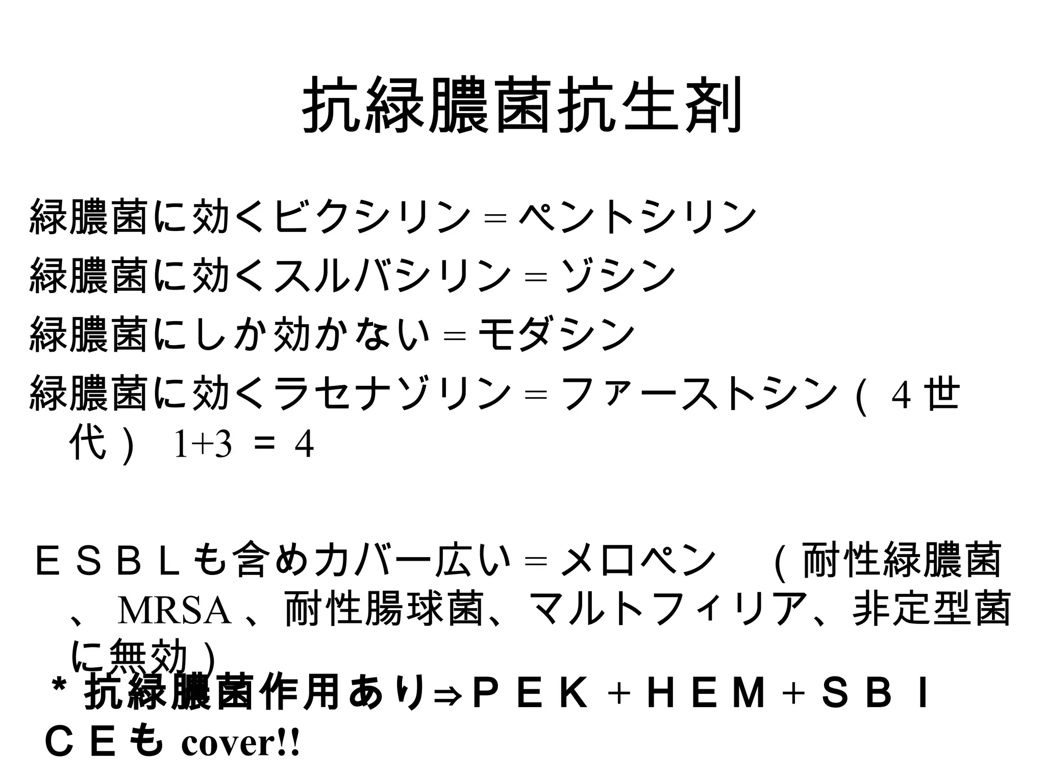 抗緑膿菌抗生剤
緑膿菌に効くビクシリン = ペントシリン
緑膿菌に効くスルバシリン = ゾシン
緑膿菌にしか効かない = モダシン
緑膿菌に効くラセナゾリン = ファーストシン（ 4 世
 代） 1+3 ＝ 4

ＥＳＢＬも含めカバー広い = メロペン　（耐性緑膿菌
 、 MRSA 、耐性腸球菌、マルトフィリア、非定型菌
 に無効）
＊抗緑膿菌作用あり⇒ＰＥＫ + ＨＥＭ + ＳＢＩ
ＣＥも cover!!
 
