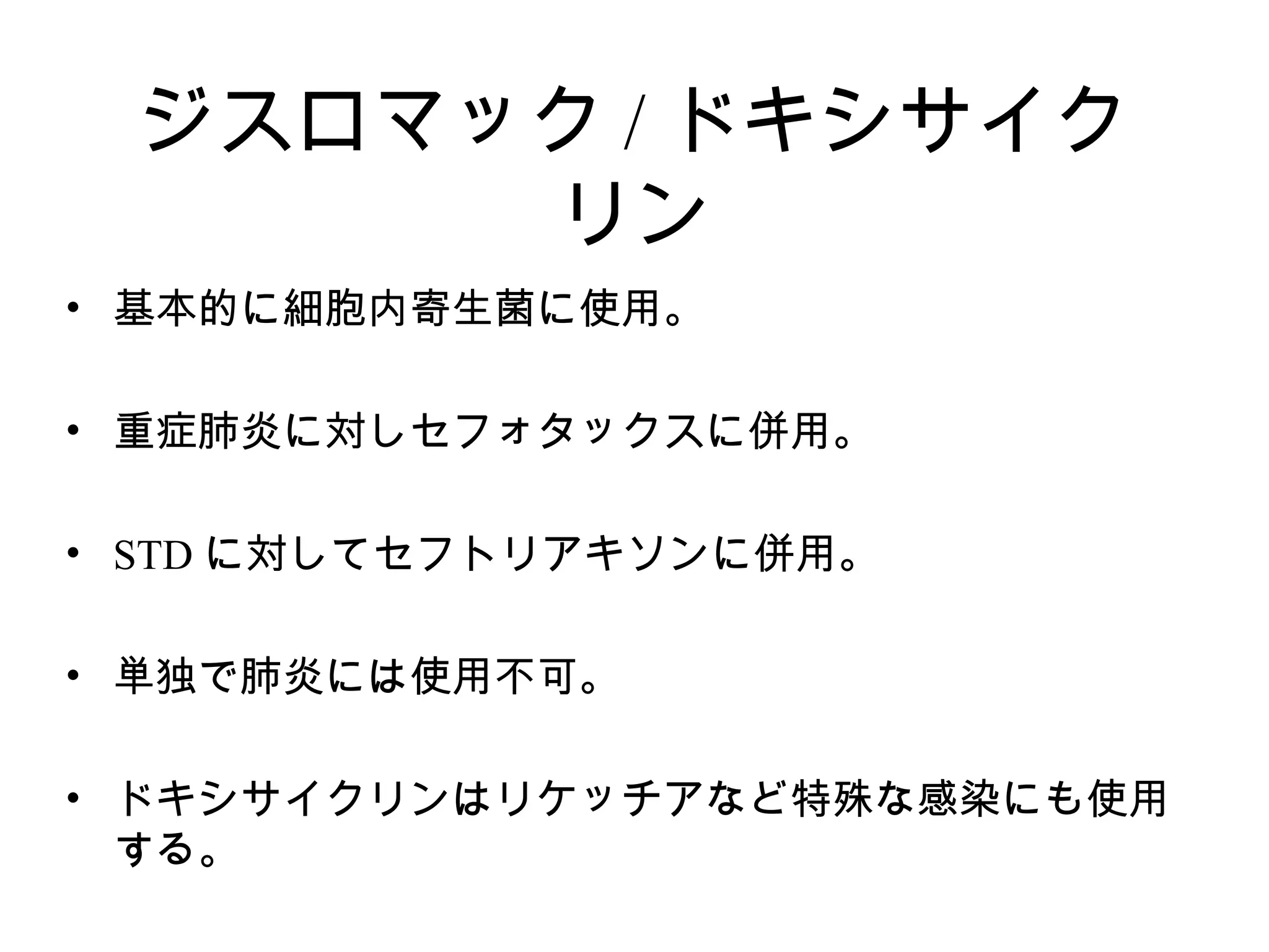 ジスロマック / ドキシサイク
      リン
• 基本的に細胞内寄生菌に使用。

• 重症肺炎に対しセフォタックスに併用。

• STD に対してセフトリアキソンに併用。

• 単独で肺炎には使用不可。

• ドキシサイクリンはリケッチアなど特殊な感染にも使用
  する。
 