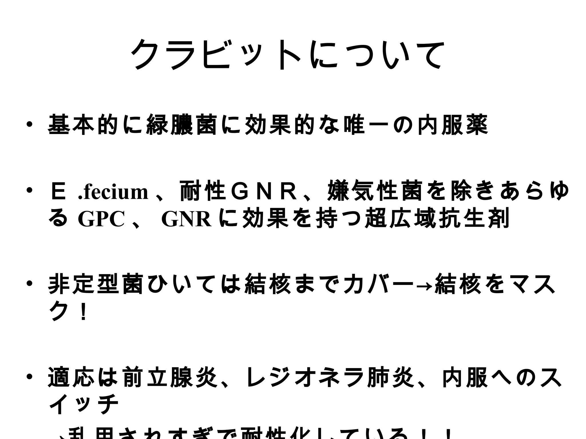 クラビットについて
• 基本的に緑膿菌に効果的な唯一の内服薬

• Ｅ .fecium 、耐性ＧＮＲ、嫌気性菌を除きあらゆ
  る GPC 、 GNR に効果を持つ超広域抗生剤

• 非定型菌ひいては結核までカバー→結核をマス
  ク！

• 適応は前立腺炎、レジオネラ肺炎、内服へのス
  イッチ
 