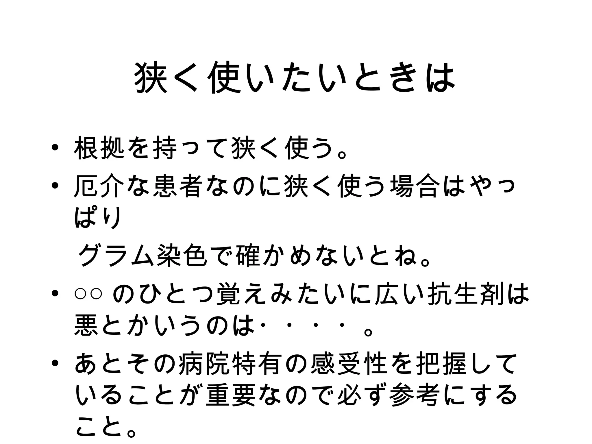 狭く使いたいときは
• 根拠を持って狭く使う。
• 厄介な患者なのに狭く使う場合はやっ
  ぱり
　グラム染色で確かめないとね。
• ○○ のひとつ覚えみたいに広い抗生剤は
  悪とかいうのは・・・・。
• あとその病院特有の感受性を把握して
  いることが重要なので必ず参考にする
  こと。
 
