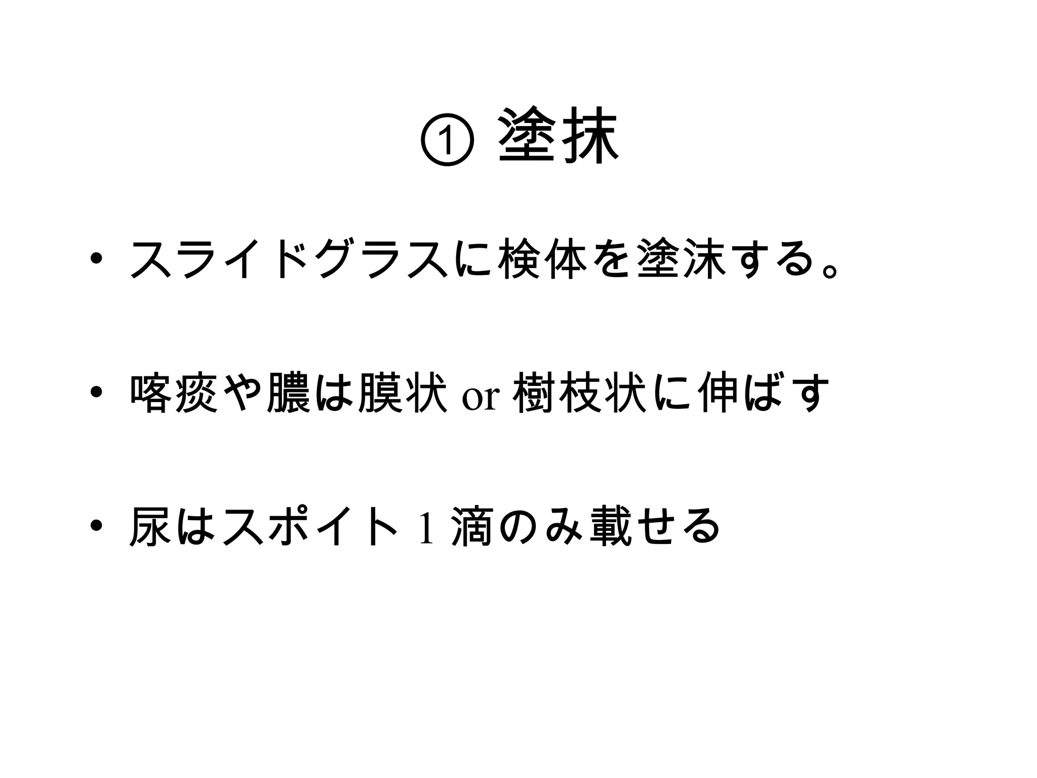 ① 塗抹
• スライドグラスに検体を塗沫する。

• 喀痰や膿は膜状 or 樹枝状に伸ばす

• 尿はスポイト 1 滴のみ載せる
 