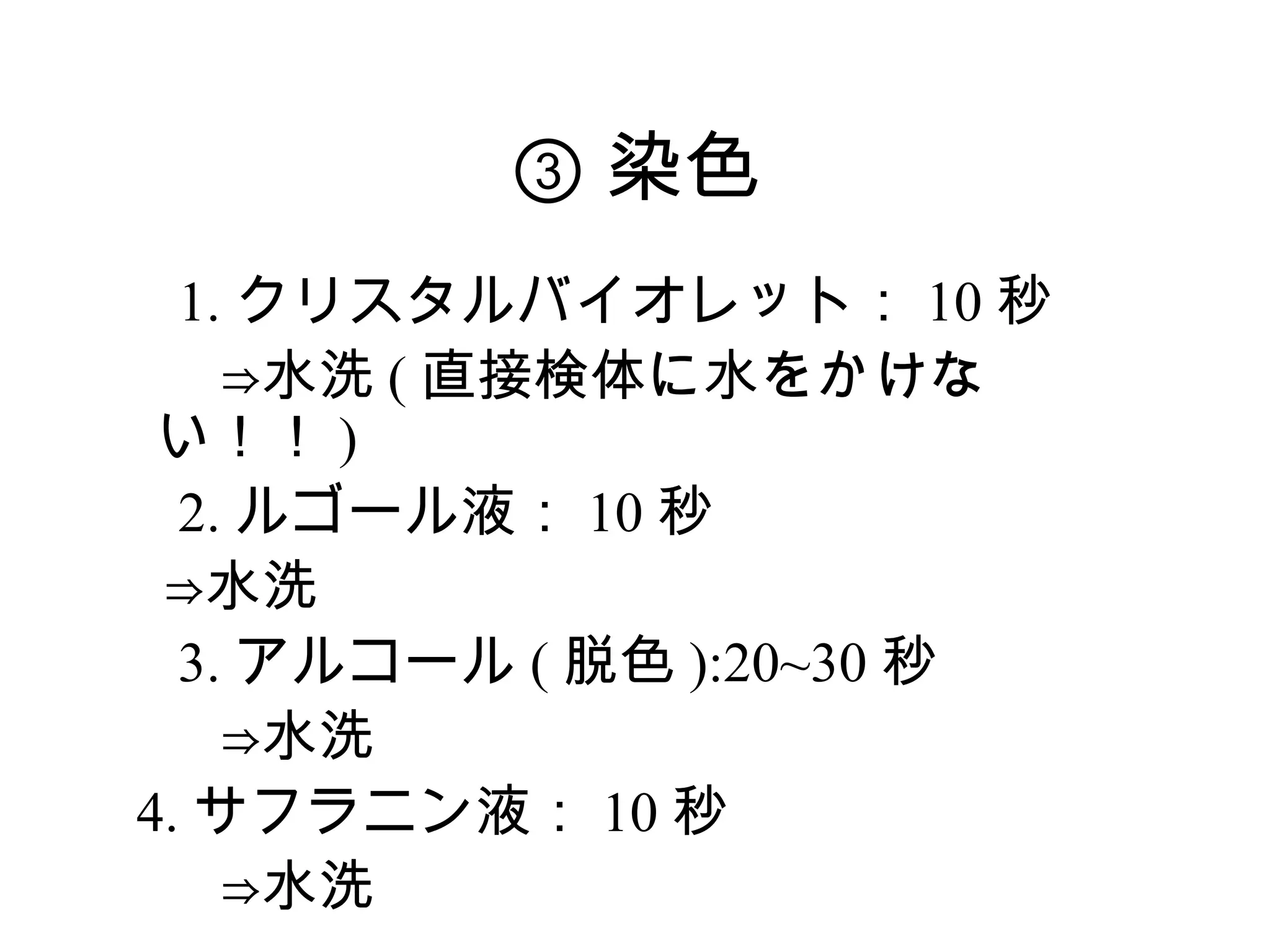 ③ 染色
　 1. クリスタルバイオレット： 10 秒
　　⇒水洗 ( 直接検体に水をかけな
  い！！ )
　 2. ルゴール液： 10 秒
　⇒水洗
　 3. アルコール ( 脱色 ):20~30 秒
　　⇒水洗
 4. サフラニン液： 10 秒
　　⇒水洗
 