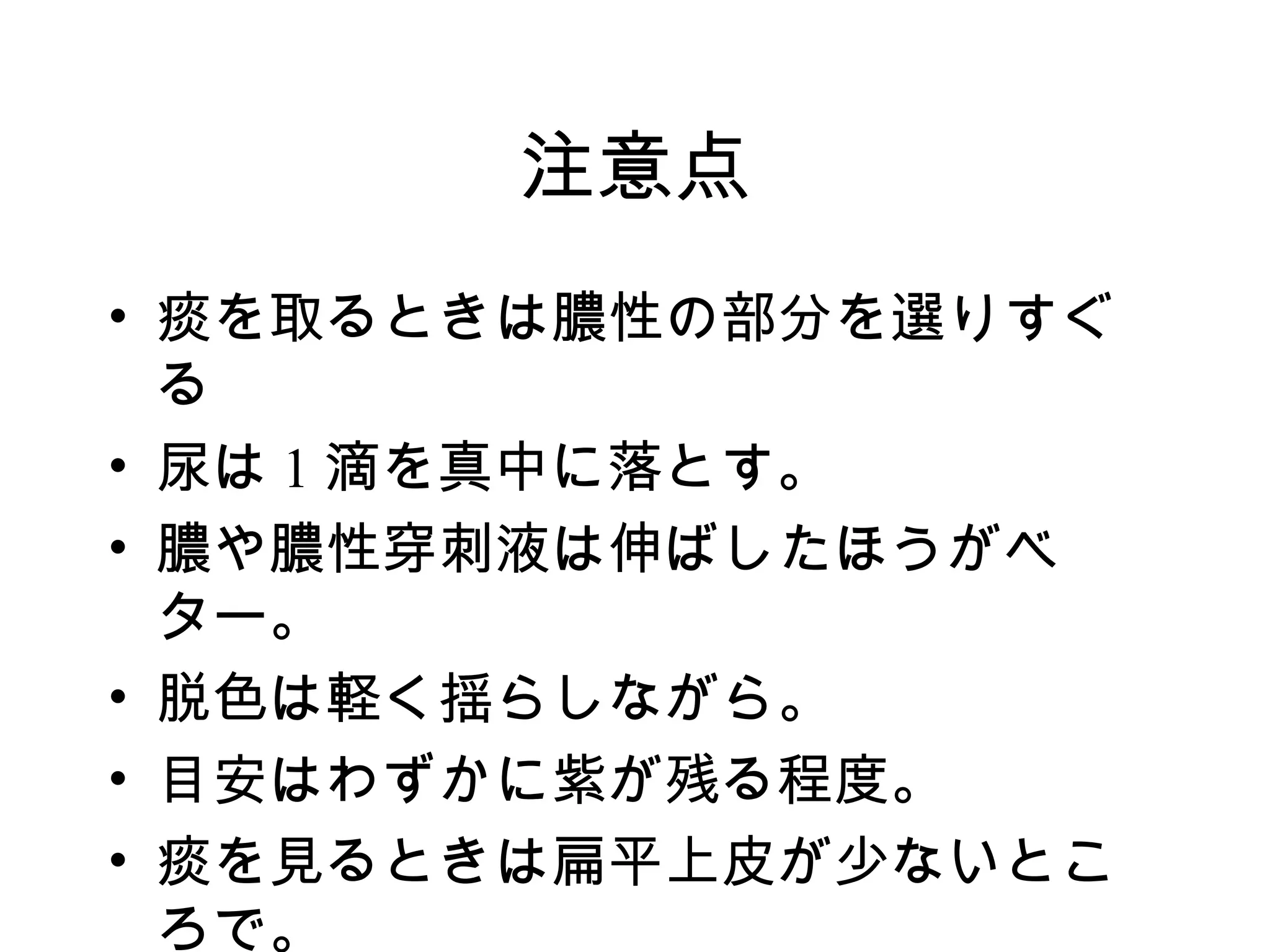 注意点
• 痰を取るときは膿性の部分を選りすぐ
  る
• 尿は 1 滴を真中に落とす。
• 膿や膿性穿刺液は伸ばしたほうがベ
  ター。
• 脱色は軽く揺らしながら。
• 目安はわずかに紫が残る程度。
• 痰を見るときは扁平上皮が少ないとこ
  ろで。
 