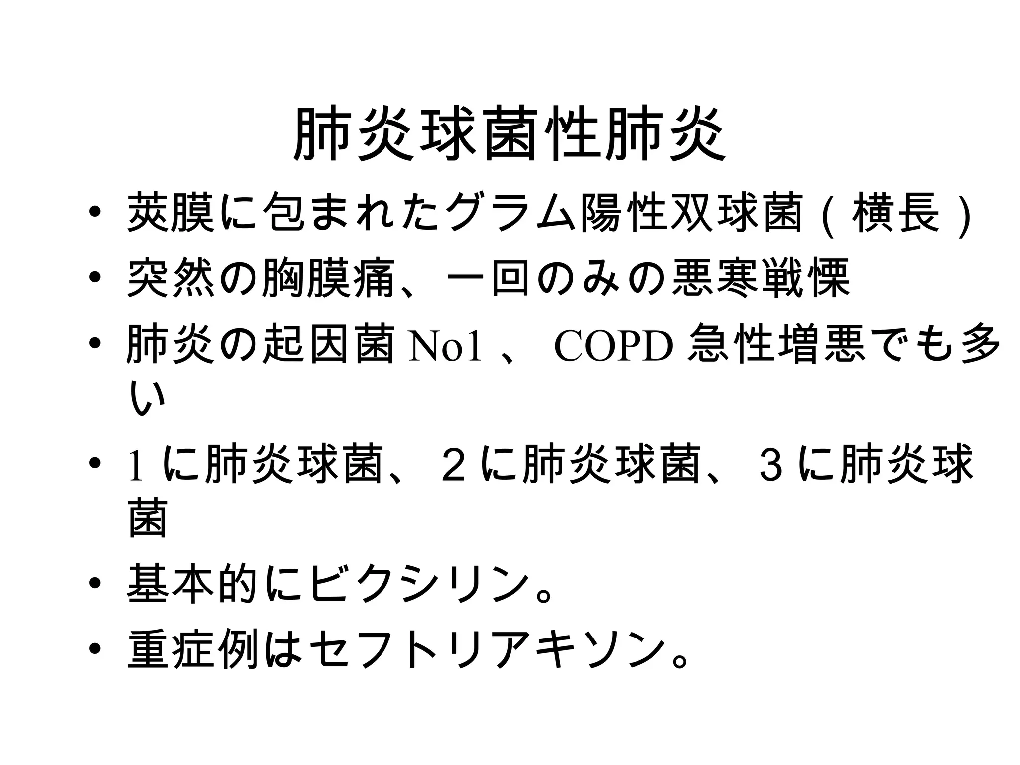 肺炎球菌性肺炎
• 莢膜に包まれたグラム陽性双球菌（横長）
• 突然の胸膜痛、一回のみの悪寒戦慄
• 肺炎の起因菌 No1 、 COPD 急性増悪でも多
  い
• 1 に肺炎球菌、２に肺炎球菌、３に肺炎球
  菌
• 基本的にビクシリン。
• 重症例はセフトリアキソン。
 