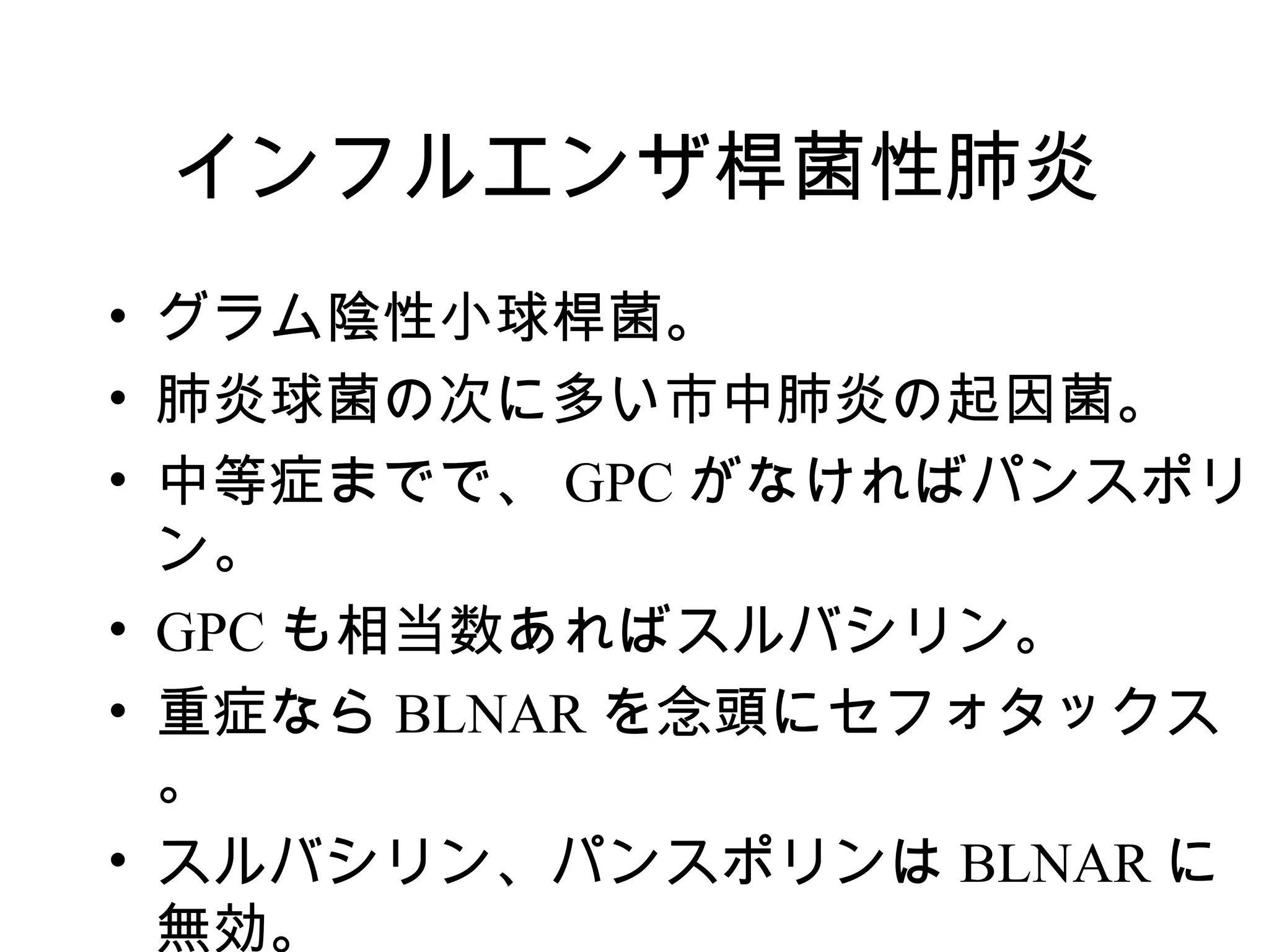 インフルエンザ桿菌性肺炎
• グラム陰性小球桿菌。
• 肺炎球菌の次に多い市中肺炎の起因菌。
• 中等症までで、 GPC がなければパンスポリ
  ン。
• GPC も相当数あればスルバシリン。
• 重症なら BLNAR を念頭にセフォタックス
  。
• スルバシリン、パンスポリンは BLNAR に
  無効。
 