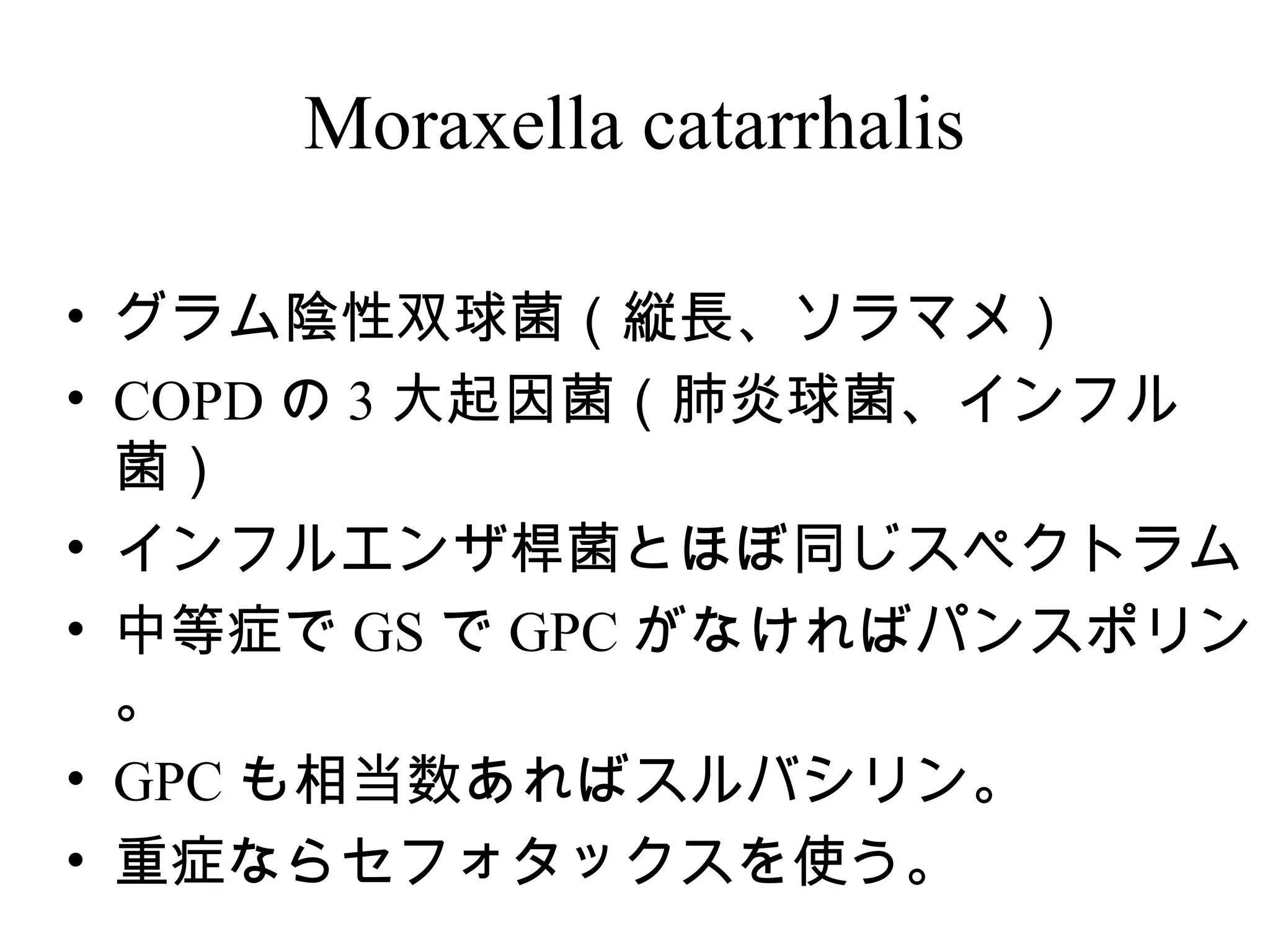 Moraxella catarrhalis

• グラム陰性双球菌（縦長、ソラマメ）
• COPD の 3 大起因菌（肺炎球菌、インフル
  菌）
• インフルエンザ桿菌とほぼ同じスペクトラム
• 中等症で GS で GPC がなければパンスポリン
  。
• GPC も相当数あればスルバシリン。
• 重症ならセフォタックスを使う。
 