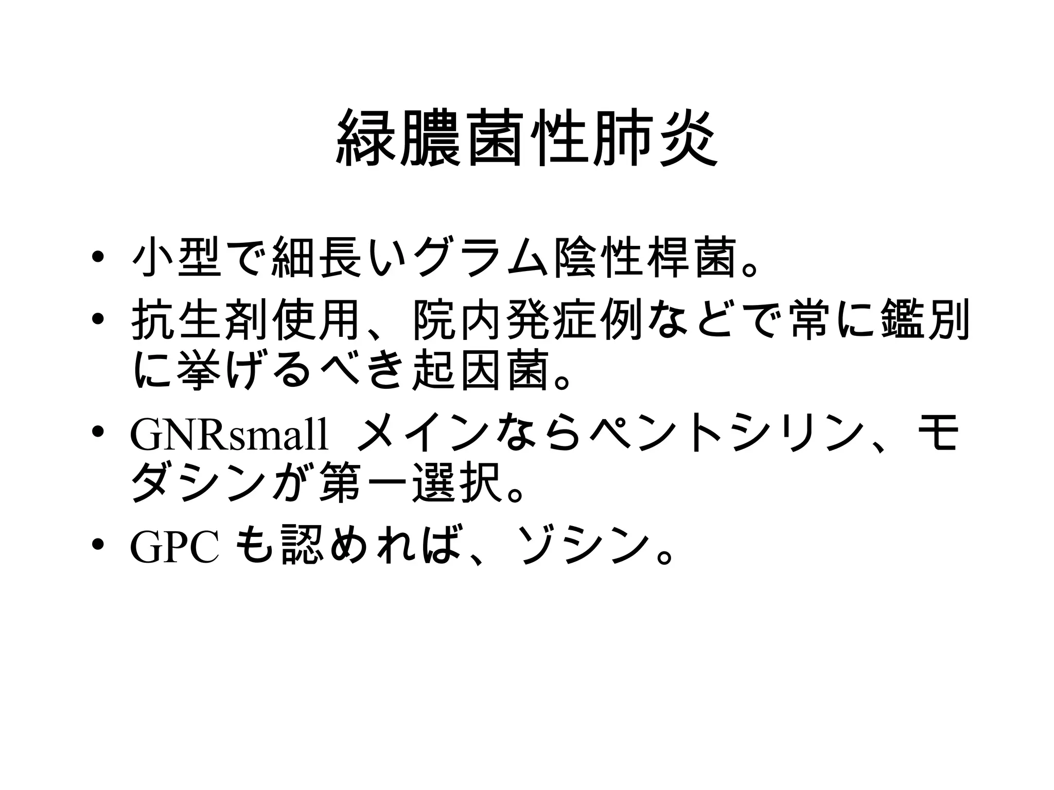 緑膿菌性肺炎
• 小型で細長いグラム陰性桿菌。
• 抗生剤使用、院内発症例などで常に鑑別
  に挙げるべき起因菌。
• GNRsmall メインならペントシリン、モ
  ダシンが第一選択。
• GPC も認めれば、ゾシン。
 
