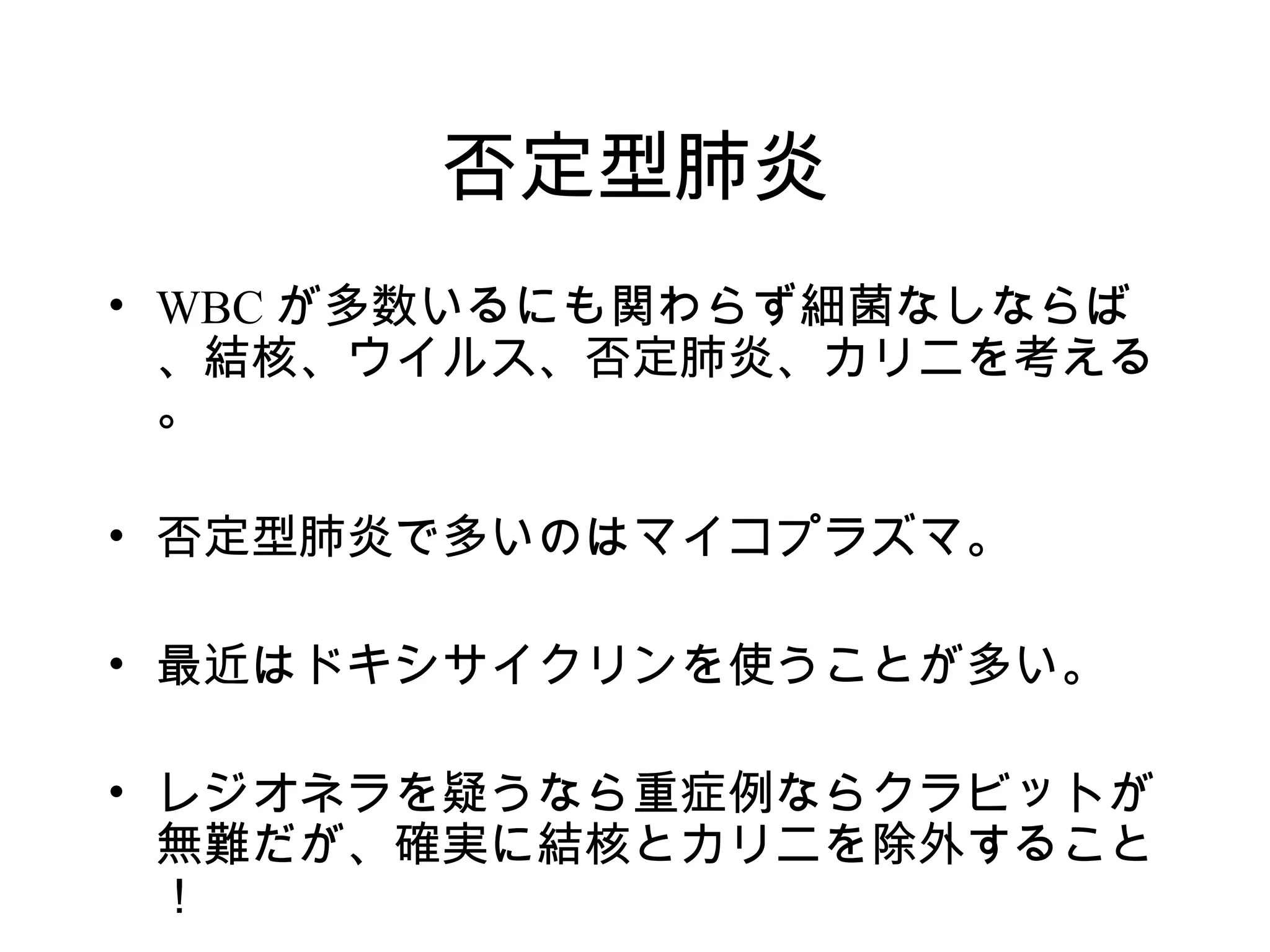 否定型肺炎
• WBC が多数いるにも関わらず細菌なしならば
  、結核、ウイルス、否定肺炎、カリニを考える
  。

• 否定型肺炎で多いのはマイコプラズマ。

• 最近はドキシサイクリンを使うことが多い。

• レジオネラを疑うなら重症例ならクラビットが
  無難だが、確実に結核とカリニを除外すること
  ！
 