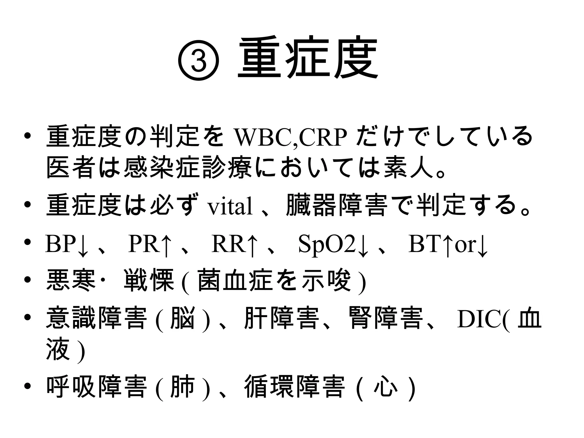③ 重症度
• 重症度の判定を WBC,CRP だけでしている
  医者は感染症診療においては素人。
• 重症度は必ず vital 、臓器障害で判定する。
• BP↓ 、 PR↑ 、 RR↑ 、 SpO2↓ 、 BT↑or↓
• 悪寒・戦慄 ( 菌血症を示唆 )
• 意識障害 ( 脳 ) 、肝障害、腎障害、 DIC( 血
  液)
• 呼吸障害 ( 肺 ) 、循環障害（心）
 